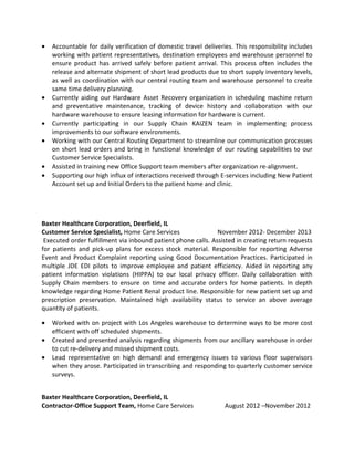 • Accountable for daily verification of domestic travel deliveries. This responsibility includes
working with patient representatives, destination employees and warehouse personnel to
ensure product has arrived safely before patient arrival. This process often includes the
release and alternate shipment of short lead products due to short supply inventory levels,
as well as coordination with our central routing team and warehouse personnel to create
same time delivery planning.
• Currently aiding our Hardware Asset Recovery organization in scheduling machine return
and preventative maintenance, tracking of device history and collaboration with our
hardware warehouse to ensure leasing information for hardware is current.
• Currently participating in our Supply Chain KAIZEN team in implementing process
improvements to our software environments.
• Working with our Central Routing Department to streamline our communication processes
on short lead orders and bring in functional knowledge of our routing capabilities to our
Customer Service Specialists.
• Assisted in training new Office Support team members after organization re-alignment.
• Supporting our high influx of interactions received through E-services including New Patient
Account set up and Initial Orders to the patient home and clinic.
Baxter Healthcare Corporation, Deerfield, IL
Customer Service Specialist, Home Care Services November 2012- December 2013
Executed order fulfillment via inbound patient phone calls. Assisted in creating return requests
for patients and pick-up plans for excess stock material. Responsible for reporting Adverse
Event and Product Complaint reporting using Good Documentation Practices. Participated in
multiple JDE EDI pilots to improve employee and patient efficiency. Aided in reporting any
patient information violations (HIPPA) to our local privacy officer. Daily collaboration with
Supply Chain members to ensure on time and accurate orders for home patients. In depth
knowledge regarding Home Patient Renal product line. Responsible for new patient set up and
prescription preservation. Maintained high availability status to service an above average
quantity of patients.
• Worked with on project with Los Angeles warehouse to determine ways to be more cost
efficient with off scheduled shipments.
• Created and presented analysis regarding shipments from our ancillary warehouse in order
to cut re-delivery and missed shipment costs.
• Lead representative on high demand and emergency issues to various floor supervisors
when they arose. Participated in transcribing and responding to quarterly customer service
surveys.
Baxter Healthcare Corporation, Deerfield, IL
Contractor-Office Support Team, Home Care Services August 2012 –November 2012
 