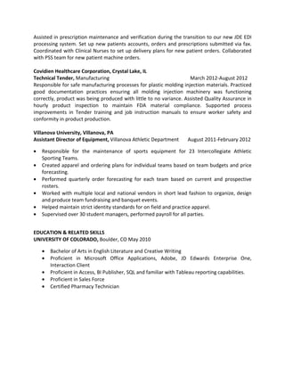 Assisted in prescription maintenance and verification during the transition to our new JDE EDI
processing system. Set up new patients accounts, orders and prescriptions submitted via fax.
Coordinated with Clinical Nurses to set up delivery plans for new patient orders. Collaborated
with PSS team for new patient machine orders.
Covidien Healthcare Corporation, Crystal Lake, IL
Technical Tender, Manufacturing March 2012-August 2012
Responsible for safe manufacturing processes for plastic molding injection materials. Practiced
good documentation practices ensuring all molding injection machinery was functioning
correctly, product was being produced with little to no variance. Assisted Quality Assurance in
hourly product inspection to maintain FDA material compliance. Supported process
improvements in Tender training and job instruction manuals to ensure worker safety and
conformity in product production.
Villanova University, Villanova, PA
Assistant Director of Equipment, Villanova Athletic Department August 2011-February 2012
• Responsible for the maintenance of sports equipment for 23 Intercollegiate Athletic
Sporting Teams.
• Created apparel and ordering plans for individual teams based on team budgets and price
forecasting.
• Performed quarterly order forecasting for each team based on current and prospective
rosters.
• Worked with multiple local and national vendors in short lead fashion to organize, design
and produce team fundraising and banquet events.
• Helped maintain strict identity standards for on field and practice apparel.
• Supervised over 30 student managers, performed payroll for all parties.
EDUCATION & RELATED SKILLS
UNIVERSITY OF COLORADO, Boulder, CO May 2010
• Bachelor of Arts in English Literature and Creative Writing
• Proficient in Microsoft Office Applications, Adobe, JD Edwards Enterprise One,
Interaction Client
• Proficient in Access, BI Publisher, SQL and familiar with Tableau reporting capabilities.
• Proficient in Sales Force
• Certified Pharmacy Technician
 