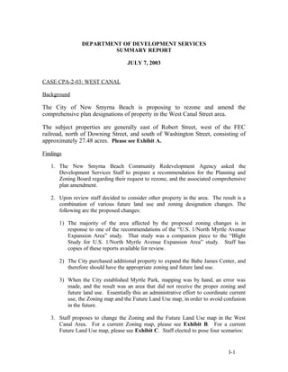 DEPARTMENT OF DEVELOPMENT SERVICES
SUMMARY REPORT
JULY 7, 2003
CASE CPA-2-03: WEST CANAL
Background
The City of New Smyrna Beach is proposing to rezone and amend the
comprehensive plan designations of property in the West Canal Street area.
The subject properties are generally east of Robert Street, west of the FEC
railroad, north of Downing Street, and south of Washington Street, consisting of
approximately 27.48 acres. Please see Exhibit A.
Findings
1. The New Smyrna Beach Community Redevelopment Agency asked the
Development Services Staff to prepare a recommendation for the Planning and
Zoning Board regarding their request to rezone, and the associated comprehensive
plan amendment.
2. Upon review staff decided to consider other property in the area. The result is a
combination of various future land use and zoning designation changes. The
following are the proposed changes:
1) The majority of the area affected by the proposed zoning changes is in
response to one of the recommendations of the “U.S. 1/North Myrtle Avenue
Expansion Area” study. That study was a companion piece to the “Blight
Study for U.S. 1/North Myrtle Avenue Expansion Area” study. Staff has
copies of these reports available for review.
2) The City purchased additional property to expand the Babe James Center, and
therefore should have the appropriate zoning and future land use.
3) When the City established Myrtle Park, mapping was by hand, an error was
made, and the result was an area that did not receive the proper zoning and
future land use. Essentially this an administrative effort to coordinate current
use, the Zoning map and the Future Land Use map, in order to avoid confusion
in the future.
3. Staff proposes to change the Zoning and the Future Land Use map in the West
Canal Area. For a current Zoning map, please see Exhibit B. For a current
Future Land Use map, please see Exhibit C. Staff elected to pose four scenarios:
I-1
 