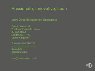 Passionate, Innovative, Lean
Lean Data Management Specialists
Data to Value Ltd.
2nd Floor Elizabeth House
39 York Road
London SE1 7NQ
United Kingdom
T +44 (0) 208 278 7351
www.datatovalue.co.uk
#leandata
@DataToValue
info@datatovalue.co.uk
 