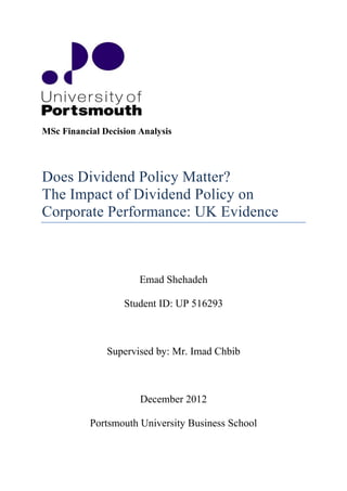 MSc Financial Decision Analysis
Does Dividend Policy Matter?
The Impact of Dividend Policy on
Corporate Performance: UK Evidence
Emad Shehadeh
Student ID: UP 516293
Supervised by: Mr. Imad Chbib
December 2012
Portsmouth University Business School
 