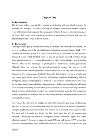 Page | 1
Chapter One
1.0 Introduction
The dividend policy over decades remains a misleading and unresolved problem for
investors’ and managers’, the factors affecting the managers’ decisions on whether to pay or
re-invest the retained earnings and the consequences of these decisions on the performance of
the firms’. This research will examine some of the factors affecting dividend policy and the
performance of firms’ listed in the UK market.
1.1 Background
Defining dividend policy and factors affecting it has been a research topic for decades, but
yet it is considered one of the most challenging subjects in corporate finance. Black (1976)
described the dividend policy as a puzzle that is difficult to understand and also to solve.
Brealey & Myers listed dividend policy as one of ten major unsolved problems facing
financial analysts in the 21st
century (Bhattacharyya, 2007). Dividend policy was defined by
Arnold (2008) as the percentage of profit paid to shareholders, usually periodically.
Although, firms can re-invest the retained earnings in projects that improve overall
performance which eventually maximise shareholders wealth in the long term, the question at
this point is why managers pay dividends? Especially that dividend is taxed at a higher rate
than capital gains. Based on the first theory in dividends established in (1961) by Miller &
Modigliani, a firm’s dividend policy is irrelevant to its value and shareholders wealth. Since
the irrelevant theory was established, many researchers and investors doubted the efficiency
of the assumptions used by Miller & Modigliani to establish the theory where they considered
that all investors act rationally, investors have perfect information about the firm’s strategies,
markets are perfect; no brokerage fees, no taxes or any other fees and managers act in the best
of shareholders interest.
However, in the real world the markets are not perfect, investors pay taxes and brokerage
fees, they do not have perfect information about the firm’s strategy or financial situation and
managers might make decisions in their own interest, but if dividend policy does not affect
firm value and it is taxable at a higher rate than capital gains then why do managers pay
dividends?. Following the Miller & Modigliani theory, researchers argued the factors
affecting managers’ decisions in paying dividend. D’Souza and Saxena (1999) argued that
sometimes managers keep secret information about the firm from the shareholders so they
 