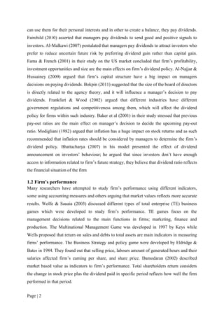 Page | 2
can use them for their personal interests and in other to create a balance, they pay dividends.
Fairchild (2010) asserted that managers pay dividends to send good and positive signals to
investors. Al-Malkawi (2007) postulated that managers pay dividends to attract investors who
prefer to reduce uncertain future risk by preferring dividend gain rather than capital gain.
Fama & French (2001) in their study on the US market concluded that firm’s profitability,
investment opportunities and size are the main effects on firm’s dividend policy. Al-Najjar &
Hussainey (2009) argued that firm’s capital structure have a big impact on managers
decisions on paying dividends. Bokpin (2011) suggested that the size of the board of directors
is directly related to the agency theory, and it will influence a manager’s decision to pay
dividends. Frankfurt & Wood (2002) argued that different industries have different
government regulations and competitiveness among them, which will affect the dividend
policy for firms within such industry. Baker et al (2001) in their study stressed that previous
pay-out ratios are the main effect on manager’s decision to decide the upcoming pay-out
ratio. Modigliani (1982) argued that inflation has a huge impact on stock returns and as such
recommended that inflation rates should be considered by managers to determine the firm’s
dividend policy. Bhattacharya (2007) in his model presented the effect of dividend
announcement on investors’ behaviour; he argued that since investors don’t have enough
access to information related to firm’s future strategy, they believe that dividend ratio reflects
the financial situation of the firm
1.2 Firm’s performance
Many researchers have attempted to study firm’s performance using different indicators,
some using accounting measures and others arguing that market values reflects more accurate
results. Wolfe & Sauaia (2003) discussed different types of total enterprise (TE) business
games which were developed to study firm’s performance. TE games focus on the
management decisions related to the main functions in firms; marketing, finance and
production. The Multinational Management Game was developed in 1997 by Keys while
Wells proposed that return on sales and debts to total assets are main indicators in measuring
firms’ performance. The Business Strategy and policy game were developed by Eldridge &
Bates in 1984. They found out that selling price, labours amount of generated hours and their
salaries affected firm’s earning per share, and share price. Damodaran (2002) described
market based value as indicators to firm’s performance. Total shareholders return considers
the change in stock price plus the dividend paid in specific period reflects how well the firm
performed in that period.
 