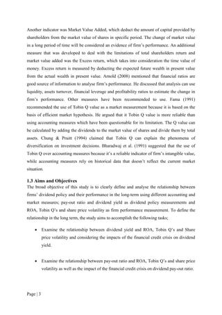 Page | 3
Another indicator was Market Value Added, which deduct the amount of capital provided by
shareholders from the market value of shares in specific period. The change of market value
in a long period of time will be considered an evidence of firm’s performance. An additional
measure that was developed to deal with the limitations of total shareholders return and
market value added was the Excess return, which takes into consideration the time value of
money. Excess return is measured by deducting the expected future wealth in present value
from the actual wealth in present value. Arnold (2008) mentioned that financial ratios are
good source of information to analyse firm’s performance. He discussed that analysis can use
liquidity, assets turnover, financial leverage and profitability ratios to estimate the change in
firm’s performance. Other measures have been recommended to use. Fama (1991)
recommended the use of Tobin Q value as a market measurement because it is based on the
basis of efficient market hypothesis. He argued that it Tobin Q value is more reliable than
using accounting measures which have been questionable for its limitation. The Q value can
be calculated by adding the dividends to the market value of shares and divide them by total
assets. Chung & Pruitt (1994) claimed that Tobin Q can explain the phenomena of
diversification on investment decisions. Bharadwaj et al. (1991) suggested that the use of
Tobin Q over accounting measures because it’s a reliable indicator of firm’s intangible value,
while accounting measures rely on historical data that doesn’t reflect the current market
situation.
1.3 Aims and Objectives
The broad objective of this study is to clearly define and analyse the relationship between
firms’ dividend policy and their performance in the long-term using different accounting and
market measures; pay-out ratio and dividend yield as dividend policy measurements and
ROA, Tobin Q’s and share price volatility as firm performance measurement. To define the
relationship in the long term, the study aims to accomplish the following tasks;
 Examine the relationship between dividend yield and ROA, Tobin Q’s and Share
price volatility and considering the impacts of the financial credit crisis on dividend
yield.
 Examine the relationship between pay-out ratio and ROA, Tobin Q’s and share price
volatility as well as the impact of the financial credit crisis on dividend pay-out ratio.
 