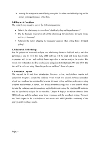 Page | 4
 Identify the strongest factors affecting managers’ decisions on dividend policy and its
impact on the performance of the firm.
1.4 Research Questions
The research was guided to answer the following questions;
 What is the relationship between firms’ dividend policy and its performance?
 Did the financial credit crisis affect the relationship between firms’ dividend policy
and its performance?
 What are the factors affecting the managers’ decision when setting firms’ dividend
policy?
1.5 Research Methodology
For the purpose of statistical analysis, the relationship between dividend policy and firm
performance and to cover this task, SPSS software will be used and more than twenty
regressions will be run and multiple linear regression is used no analyse the results. The
results will be based on the UK non-financial companies listed between 2005 and 2010. The
data will be collected using Bloomberg software and firms’ financial reports.
1.6 Research Lay-out
The research is divided into introduction, literature review, methodology, results and
conclusion. Chapter 2 covers the literature review which will discuss previous researches
which have analysed the relationship between dividend policy and firm performance using
different measurements. Chapter 3 will discuss the methodology used in this research which
include the variables used, the equations applied in the regression, the established hypothesis
and the descriptive analysis for the variables. Chapter 4 displays the results obtained from
SPSS software and the analysis using linear regression and the hypothesis testing. The next
and final chapter is the conclusions of the model will which provide a summary of the
analysis and hypothesis results.
 