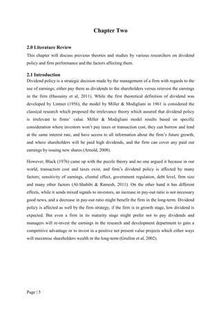Page | 5
Chapter Two
2.0 Literature Review
This chapter will discuss previous theories and studies by various researchers on dividend
policy and firm performance and the factors affecting them.
2.1 Introduction
Dividend policy is a strategic decision made by the management of a firm with regards to the
use of earnings; either pay them as dividends to the shareholders versus reinvest the earnings
in the firm (Hussainy et al, 2011). While the first theoretical definition of dividend was
developed by Lintner (1956), the model by Miller & Modigliani in 1961 is considered the
classical research which proposed the irrelevance theory which assured that dividend policy
is irrelevant to firms’ value. Miller & Modigliani model results based on specific
consideration where investors won’t pay taxes or transaction cost, they can borrow and lend
at the same interest rate, and have access to all information about the firm’s future growth,
and where shareholders will be paid high dividends, and the firm can cover any paid out
earnings by issuing new shares (Arnold, 2008).
However, Black (1976) came up with the puzzle theory and no one argued it because in our
world, transaction cost and taxes exist, and firm’s dividend policy is affected by many
factors; sensitivity of earnings, cliental effect, government regulation, debt level, firm size
and many other factors (Al-Shabibi & Ramesh, 2011). On the other hand it has different
effects, while it sends mixed signals to investors, an increase in pay-out ratio is not necessary
good news, and a decrease in pay-out ratio might benefit the firm in the long-term. Dividend
policy is affected as well by the firm strategy, if the firm is in growth stage, low dividend is
expected. But even a firm in its maturity stage might prefer not to pay dividends and
managers will re-invest the earnings in the research and development department to gain a
competitive advantage or to invest in a positive net present value projects which either ways
will maximise shareholders wealth in the long-term (Grullon et al, 2002).
 