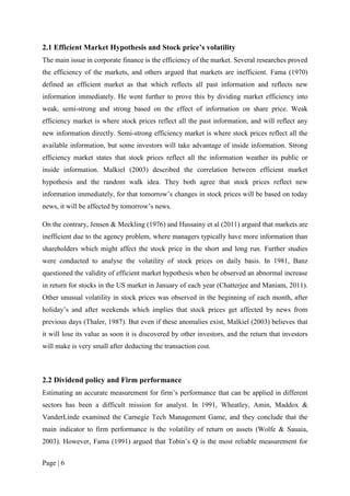 Page | 6
2.1 Efficient Market Hypothesis and Stock price’s volatility
The main issue in corporate finance is the efficiency of the market. Several researches proved
the efficiency of the markets, and others argued that markets are inefficient. Fama (1970)
defined an efficient market as that which reflects all past information and reflects new
information immediately. He went further to prove this by dividing market efficiency into
weak, semi-strong and strong based on the effect of information on share price. Weak
efficiency market is where stock prices reflect all the past information, and will reflect any
new information directly. Semi-strong efficiency market is where stock prices reflect all the
available information, but some investors will take advantage of inside information. Strong
efficiency market states that stock prices reflect all the information weather its public or
inside information. Malkiel (2003) described the correlation between efficient market
hypothesis and the random walk idea. They both agree that stock prices reflect new
information immediately, for that tomorrow’s changes in stock prices will be based on today
news, it will be affected by tomorrow’s news.
On the contrary, Jensen & Meckling (1976) and Hussainy et al (2011) argued that markets are
inefficient due to the agency problem, where managers typically have more information than
shareholders which might affect the stock price in the short and long run. Further studies
were conducted to analyse the volatility of stock prices on daily basis. In 1981, Banz
questioned the validity of efficient market hypothesis when he observed an abnormal increase
in return for stocks in the US market in January of each year (Chatterjee and Maniam, 2011).
Other unusual volatility in stock prices was observed in the beginning of each month, after
holiday’s and after weekends which implies that stock prices get affected by news from
previous days (Thaler, 1987). But even if these anomalies exist, Malkiel (2003) believes that
it will lose its value as soon it is discovered by other investors, and the return that investors
will make is very small after deducting the transaction cost.
2.2 Dividend policy and Firm performance
Estimating an accurate measurement for firm’s performance that can be applied in different
sectors has been a difficult mission for analyst. In 1991, Wheatley, Amin, Maddox &
VanderLinde examined the Carnegie Tech Management Game, and they conclude that the
main indicator to firm performance is the volatility of return on assets (Wolfe & Sauaia,
2003). However, Fama (1991) argued that Tobin’s Q is the most reliable measurement for
 