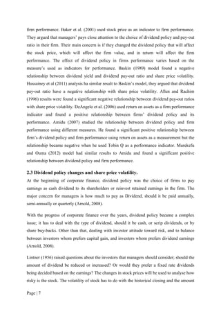 Page | 7
firm performance. Baker et al. (2001) used stock price as an indicator to firm performance.
They argued that managers’ pays close attention to the choice of dividend policy and pay-out
ratio in their firm. Their main concern is if they changed the dividend policy that will affect
the stock price, which will affect the firm value, and in return will affect the firm
performance. The effect of dividend policy in firms performance varies based on the
measure’s used as indicators for performance. Baskin (1989) model found a negative
relationship between dividend yield and dividend pay-out ratio and share price volatility.
Hussainey et al (2011) analysis ha similar result to Baskin’s model, they argued that dividend
pay-out ratio have a negative relationship with share price volatility. Allen and Rachim
(1996) results were found a significant negative relationship between dividend pay-out ratios
with share price volatility. DeAngelo et al. (2006) used return on assets as a firm performance
indicator and found a positive relationship between firms’ dividend policy and its
performance. Amidu (2007) studied the relationship between dividend policy and firm
performance using different measures. He found a significant positive relationship between
firm’s dividend policy and firm performance using return on assets as a measurement but the
relationship became negative when he used Tobin Q as a performance indicator. Murekefu
and Ouma (2012) model had similar results to Amidu and found a significant positive
relationship between dividend policy and firm performance.
2.3 Dividend policy changes and share price volatility.
At the beginning of corporate finance, dividend policy was the choice of firms to pay
earnings as cash dividend to its shareholders or reinvest retained earnings in the firm. The
major concern for managers is how much to pay as Dividend, should it be paid annually,
semi-annually or quarterly (Arnold, 2008).
With the progress of corporate finance over the years, dividend policy became a complex
issue; it has to deal with the type of dividend, should it be cash, or scrip dividends, or by
share buy-backs. Other than that, dealing with investor attitude toward risk, and to balance
between investors whom prefers capital gain, and investors whom prefers dividend earnings
(Arnold, 2008).
Lintner (1956) raised questions about the investors that managers should consider; should the
amount of dividend be reduced or increased? Or would they prefer a fixed rate dividends
being decided based on the earnings? The changes in stock prices will be used to analyse how
risky is the stock. The volatility of stock has to do with the historical closing and the amount
 