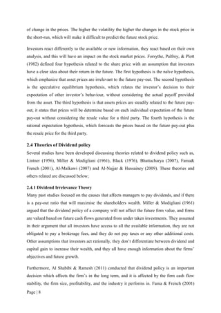 Page | 8
of change in the prices. The higher the volatility the higher the changes in the stock price in
the short-run, which will make it difficult to predict the future stock price.
Investors react differently to the available or new information, they react based on their own
analysis, and this will have an impact on the stock market prices. Forsythe, Palfrey, & Plott
(1982) defined four hypothesis related to the share price with an assumption that investors
have a clear idea about their return in the future. The first hypothesis is the naïve hypothesis,
which emphasize that asset prices are irrelevant to the future pay-out. The second hypothesis
is the speculative equilibrium hypothesis, which relates the investor’s decision to their
expectation of other investor’s behaviour, without considering the actual payoff provided
from the asset. The third hypothesis is that assets prices are steadily related to the future pay-
out, it states that prices will be determine based on each individual expectation of the future
pay-out without considering the resale value for a third party. The fourth hypothesis is the
rational expectation hypothesis, which forecasts the prices based on the future pay-out plus
the resale price for the third party.
2.4 Theories of Dividend policy
Several studies have been developed discussing theories related to dividend policy such as,
Lintner (1956), Miller & Modigliani (1961), Black (1976), Bhattacharya (2007), Fama&
French (2001), Al-Malkawi (2007) and Al-Najjar & Hussainey (2009). These theories and
others related are discussed below;
2.4.1 Dividend Irrelevance Theory
Many past studies focused on the causes that affects managers to pay dividends, and if there
is a pay-out ratio that will maximise the shareholders wealth. Miller & Modigliani (1961)
argued that the dividend policy of a company will not affect the future firm value, and firms
are valued based on future cash flows generated from under taken investments. They assumed
in their argument that all investors have access to all the available information, they are not
obligated to pay a brokerage fees, and they do not pay taxes or any other additional costs.
Other assumptions that investors act rationally, they don’t differentiate between dividend and
capital gain to increase their wealth, and they all have enough information about the firms’
objectives and future growth.
Furthermore, Al Shabibi & Ramesh (2011) conducted that dividend policy is an important
decision which affects the firm’s in the long term, and it is affected by the firm cash flow
stability, the firm size, profitability, and the industry it performs in. Fama & French (2001)
 