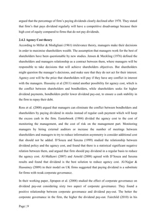 Page | 9
argued that the percentage of firm’s paying dividends clearly declined after 1978. They stated
that firm’s that pays dividend regularly will have a competitive disadvantage because their
high cost of equity compared to firms that do not pay dividends.
2.4.2 Agency Cost theory
According to Miller & Modigliani (1961) irrelevance theory, managers make their decisions
in order to maximise shareholders wealth. The assumption that managers work for the best of
shareholders have been questionable by new studies. Jensen & Meckling (1976) defined the
shareholders and managers relationship as a contract between them, where managers will be
responsible to take decisions that will achieve shareholders objectives. But shareholders
might question the manager’s decisions, and make sure that they do not act for their interest.
Agency cost will be the price that shareholders will pay if they have any conflict in interest
with the managers. Hussainy et al (2011) stated another possibility for agency cost, which is
the conflict between shareholders and bondholders, while shareholders seeks for higher
dividend payments, bondholders prefer lower dividend pay-out, to ensure a cash stability in
the firm to repay their debt.
Ross et al. (2008) argued that managers can eliminate the conflict between bondholders and
shareholders by paying dividend in stocks instead of regular cash payment which will keep
the excess cash in the firm. Easterbrook (1984) divided the agency cost to the cost of
monitoring the management, and the cost of risk on the management part. Monitoring
managers by hiring external auditors or increase the number of meetings between
shareholders and managers to try to reduce information asymmetry is consider additional cost
that should not be added. D’Souza and Saxena (1999) studied the relationship between
dividend policy and the agency cost, and found that there is a statistical significant negative
relation between them, and argued that firm should pay dividend in a regular basis to reduce
the agency cost. Al-Malkawi (2007) and Arnold (2008) agreed with D’Souza and Saxena
results and found that dividend is the best solution to reduce agency cost. Al-Najjar &
Hussainey (2009) in their model on UK firms suggested that paying dividend is a substitute
for firms with weak corporate governance.
In their working paper, Jiprapon et al. (2008) studied the effect of corporate governance on
dividend pay-out considering sixty two aspect of corporate governance. They found a
positive relationship between corporate governance and dividend pay-out. The better the
corporate governance in the firm, the higher the dividend pay-out. Fairchild (2010) in his
 