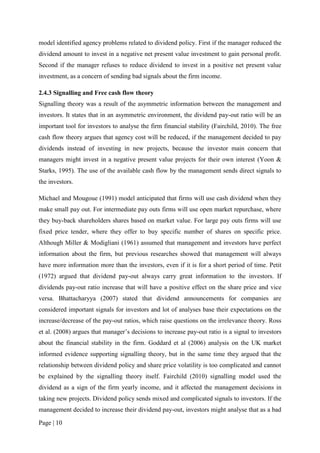 Page | 10
model identified agency problems related to dividend policy. First if the manager reduced the
dividend amount to invest in a negative net present value investment to gain personal profit.
Second if the manager refuses to reduce dividend to invest in a positive net present value
investment, as a concern of sending bad signals about the firm income.
2.4.3 Signalling and Free cash flow theory
Signalling theory was a result of the asymmetric information between the management and
investors. It states that in an asymmetric environment, the dividend pay-out ratio will be an
important tool for investors to analyse the firm financial stability (Fairchild, 2010). The free
cash flow theory argues that agency cost will be reduced, if the management decided to pay
dividends instead of investing in new projects, because the investor main concern that
managers might invest in a negative present value projects for their own interest (Yoon &
Starks, 1995). The use of the available cash flow by the management sends direct signals to
the investors.
Michael and Mougoue (1991) model anticipated that firms will use cash dividend when they
make small pay out. For intermediate pay outs firms will use open market repurchase, where
they buy-back shareholders shares based on market value. For large pay outs firms will use
fixed price tender, where they offer to buy specific number of shares on specific price.
Although Miller & Modigliani (1961) assumed that management and investors have perfect
information about the firm, but previous researches showed that management will always
have more information more than the investors, even if it is for a short period of time. Petit
(1972) argued that dividend pay-out always carry great information to the investors. If
dividends pay-out ratio increase that will have a positive effect on the share price and vice
versa. Bhattacharyya (2007) stated that dividend announcements for companies are
considered important signals for investors and lot of analyses base their expectations on the
increase/decrease of the pay-out ratios, which raise questions on the irrelevance theory. Ross
et al. (2008) argues that manager’s decisions to increase pay-out ratio is a signal to investors
about the financial stability in the firm. Goddard et al (2006) analysis on the UK market
informed evidence supporting signalling theory, but in the same time they argued that the
relationship between dividend policy and share price volatility is too complicated and cannot
be explained by the signalling theory itself. Fairchild (2010) signalling model used the
dividend as a sign of the firm yearly income, and it affected the management decisions in
taking new projects. Dividend policy sends mixed and complicated signals to investors. If the
management decided to increase their dividend pay-out, investors might analyse that as a bad
 