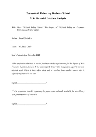 Portsmouth University Business School
MSc Financial Decision Analysis
Title: Does Dividend Policy Matter? The Impact of Dividend Policy on Corporate
Performance: UK Evidence
Author: Emad Shehadeh
Tutor: Mr. Imad Chbib
Year of submission: December 2012
“This project is submitted in partial fulfilment of the requirements for the degree of MSc
Financial Decision Analysis. I, the undersigned, declare that this project report is my own
original work. Where I have taken ideas and or wording from another source, this is
explicitly referenced in the text.
Signed............................................................”
“I give permission that this report may be photocopied and made available for inter-library
loan for the purpose of research.
Signed ...........................................................”
 