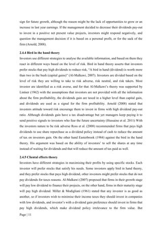 Page | 11
sign for future growth, although the reason might be the lack of opportunities to grow or an
increase in last year earnings. If the management decided to decrease their dividends pay-out
to invest in a positive net present value projects, investors might respond negatively, and
question the management decision if it is based on a personal profit, or for the sack of the
firm (Arnold, 2008).
2.4.4 Bird in the hand theory
Investors use different strategies to analyse the available information, and based on them they
react in different ways based on the level of risk. Bird in hand theory asserts that investors
prefer stocks that pay high dividends to reduce risk, “A bird in hand (dividend) is worth more
than two in the bush (capital gains)” (Al-Malkawi, 2007). Investors are divided based on the
level of risk they are willing to take to risk adverse, risk neutral, and risk takers. Most
investor are identified as a risk averse, and for that Al-Malkawi’s theory was supported by
Lintner (1962) with the assumptions that investors are not provided with all the information
about the firm profitability, the dividends gain are taxed in a higher level than capital gain,
and dividends are used as a signal for the firm profitability. Arnold (2008) stated that
investors attitude toward risk encourage them to invest in firms with high dividend pay-out
ratio. Although dividends gain have a tax disadvantage but yet managers keep paying it to
send positive signals to investors who fear the future uncertainty (Hussaine et al. 2011) With
the investors nature to be risk adverse Ross et al. (2008) recommended firms that pays high
dividends to use share repurchase as a dividend policy instead of cash to reduce the amount
of tax on investors gain. On the other hand Easterbrook (1984) against the bird in the hand
theory. His argument was based on the ability of investors’ to sell the shares at any time
instead of waiting for dividends and that will reduce the amount of tax paid as well.
2.4.5 Cliental effects theory
Investors have different strategies in maximising their profits by using specific stocks. Each
investor will prefer stocks that satisfy his needs. Some investors apply bird in hand theory,
and they prefer stocks that pays high dividend, other investors might prefer stocks that do not
pay dividends for taxes reasons. Al-Malkawi (2007) proposed that firms in their growth stage
will pay low dividend to finance their projects, on the other hand, firms in their maturity stage
will pay high dividend. Miller & Modigliani (1961) stated that any investor is as good as
another, so if investors wish to minimise their income taxes they should invest in companies
with low dividends, and investor’s with a dividend gain preference should invest in firms that
pay high dividends, which make dividend policy irrelevance to the firm value. But
 