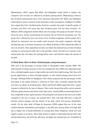Page | 12
Bhattacharyya (2007) argued that Miller and Modigliani model failed to explain why
companies and investors are affected by dividend announcements. Bhattacharyya believes
that dividend announcement have some interested information that Miller and Modigliani
model failed to notice it because of the distraction in their assumptions. Goddard et al (2006)
have argued that firm’s dividend policy decisions considers the needs of specific groups of
investors, and firms will assure that their dividend policy will suit these investors. Al-
Malkawi (2007) categorised cliental effects into two groups, first group are investors who are
driven by taxes, and the second group are investors who are driven by transaction cost. The
group who’s affected by taxes can invest in low dividend companies, and the group who’s
affected by transaction cost are usually small investors who prefer companies with high
dividend pay-out, to minimise transaction cost. Miller & Scholes (1982) reduced the effect of
taxes on investors. They argued that investors can reduce the deducted taxes on their dividend
earnings, by increasing the debt ratio in the portfolio, which will lead to an increase in the
interest paid, that will reduce the earnings before taxes, and therefore reduce the amount of
tax paid.
2.5 Debt Ratio effect on firms’ dividend policy and performance.
Debt ratio is the percentage of external funds to shareholders funds (Arnold, 2008). The
determination of capital structure in UK was considered by Niu (2008) who argued that large
firms with high tangible assets or high taxable rate tend to have high leverage. But firms with
growth opportunities, or firms with high liquidity, or with volatile earnings tend to have low
leverage. Although Miller & Modigliani (1961) theory proposed that the percentage of debt
and equity in the capital structure is irrelevant to firms value, researches argued that debt
level have an impact on dividend policy. Baker and Powell (2000) argued that firm’s capital
structure is affected by the type of industry. Their results showed that utility sectors maintain
different capital structure than firms in the retail sector. Arnold (2008) recommended firms to
have a high debt in their capital structure. His assumption was based on the lower cost of debt
compared to the cost of equity. He assumed that a firm with high debt have a trade-off
between interest expenses and the amount of tax paid, which will increase shareholders
wealth. On the other hand Al-Najjar & Hussainey (2009) argued that one of the main
conflicts between shareholders and managers is the debt ratio, because firms with high debt
have a higher risk of facing difficulties in meeting their future obligation, which will send
negative signals to investors. Their study showed a negative relationship between debt ratio
and dividend policy, the lower the debt ratio, the higher the dividend pay-out. Al-Shabibi &
 