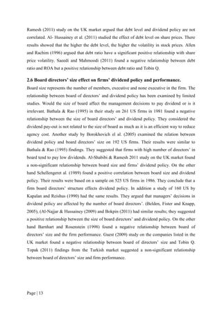 Page | 13
Ramesh (2011) study on the UK market argued that debt level and dividend policy are not
correlated. Al- Hussainey et al. (2011) studied the effect of debt level on share prices. There
results showed that the higher the debt level, the higher the volatility in stock prices. Allen
and Rachim (1996) argued that debt ratio have a significant positive relationship with share
price volatility. Saeedi and Mahmoodi (2011) found a negative relationship between debt
ratio and ROA but a positive relationship between debt ratio and Tobin Q.
2.6 Board directors’ size effect on firms’ dividend policy and performance.
Board size represents the number of members, executive and none executive in the firm. The
relationship between board of directors’ and dividend policy has been examined by limited
studies. Would the size of board affect the management decisions to pay dividend or is it
irrelevant. Bathala & Rao (1995) in their study on 261 US firms in 1981 found a negative
relationship between the size of board directors’ and dividend policy. They considered the
dividend pay-out is not related to the size of board as much as it is an efficient way to reduce
agency cost. Another study by Borokhovich el al. (2005) examined the relation between
dividend policy and board directors’ size on 192 US firms. Their results were similar to
Bathala & Rao (1995) findings. They suggested that firms with high number of directors’ in
board tend to pay low dividends. Al-Shabibi & Ramesh 2011 study on the UK market found
a non-significant relationship between board size and firms’ dividend policy. On the other
hand Schellengeret al. (1989) found a positive correlation between board size and dividend
policy. Their results were based on a sample on 525 US firms in 1986. They conclude that a
firm board directors’ structure effects dividend policy. In addition a study of 160 US by
Kapalan and Reishus (1990) had the same results. They argued that managers’ decisions in
dividend policy are affected by the number of board directors’. (Belden, Fister and Knapp,
2005), (Al-Najjar & Hussainey (2009) and Bokpin (2011) had similar results; they suggested
a positive relationship between the size of board directors’ and dividend policy. On the other
hand Barnhart and Rosenstein (1998) found a negative relationship between board of
directors’ size and the firm performance. Guest (2009) study on the companies listed in the
UK market found a negative relationship between board of directors’ size and Tobin Q.
Topak (2011) findings from the Turkish market suggested a non-significant relationship
between board of directors’ size and firm performance.
 