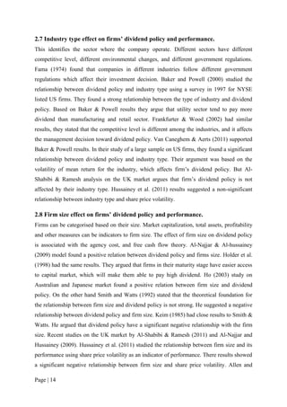 Page | 14
2.7 Industry type effect on firms’ dividend policy and performance.
This identifies the sector where the company operate. Different sectors have different
competitive level, different environmental changes, and different government regulations.
Fama (1974) found that companies in different industries follow different government
regulations which affect their investment decision. Baker and Powell (2000) studied the
relationship between dividend policy and industry type using a survey in 1997 for NYSE
listed US firms. They found a strong relationship between the type of industry and dividend
policy. Based on Baker & Powell results they argue that utility sector tend to pay more
dividend than manufacturing and retail sector. Frankfurter & Wood (2002) had similar
results, they stated that the competitive level is different among the industries, and it affects
the management decision toward dividend policy. Van Caneghem & Aerts (2011) supported
Baker & Powell results. In their study of a large sample on US firms, they found a significant
relationship between dividend policy and industry type. Their argument was based on the
volatility of mean return for the industry, which affects firm’s dividend policy. But Al-
Shabibi & Ramesh analysis on the UK market argues that firm’s dividend policy is not
affected by their industry type. Hussainey et al. (2011) results suggested a non-significant
relationship between industry type and share price volatility.
2.8 Firm size effect on firms’ dividend policy and performance.
Firms can be categorised based on their size. Market capitalization, total assets, profitability
and other measures can be indicators to firm size. The effect of firm size on dividend policy
is associated with the agency cost, and free cash flow theory. Al-Najjar & Al-hussainey
(2009) model found a positive relation between dividend policy and firms size. Holder et al.
(1998) had the same results. They argued that firms in their maturity stage have easier access
to capital market, which will make them able to pay high dividend. Ho (2003) study on
Australian and Japanese market found a positive relation between firm size and dividend
policy. On the other hand Smith and Watts (1992) stated that the theoretical foundation for
the relationship between firm size and dividend policy is not strong. He suggested a negative
relationship between dividend policy and firm size. Keim (1985) had close results to Smith &
Watts. He argued that dividend policy have a significant negative relationship with the firm
size. Recent studies on the UK market by Al-Shabibi & Ramesh (2011) and Al-Najjar and
Hussainey (2009). Hussainey et al. (2011) studied the relationship between firm size and its
performance using share price volatility as an indicator of performance. There results showed
a significant negative relationship between firm size and share price volatility. Allen and
 