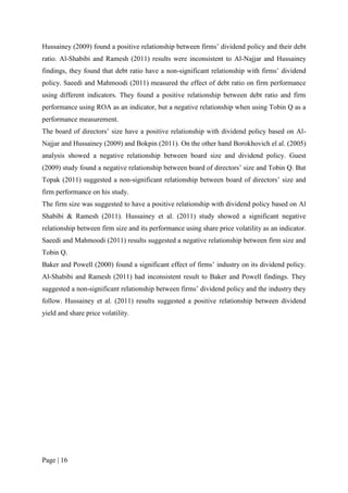 Page | 16
Hussainey (2009) found a positive relationship between firms’ dividend policy and their debt
ratio. Al-Shabibi and Ramesh (2011) results were inconsistent to Al-Najjar and Hussainey
findings, they found that debt ratio have a non-significant relationship with firms’ dividend
policy. Saeedi and Mahmoodi (2011) measured the effect of debt ratio on firm performance
using different indicators. They found a positive relationship between debt ratio and firm
performance using ROA as an indicator, but a negative relationship when using Tobin Q as a
performance measurement.
The board of directors’ size have a positive relationship with dividend policy based on Al-
Najjar and Hussainey (2009) and Bokpin (2011). On the other hand Borokhovich el al. (2005)
analysis showed a negative relationship between board size and dividend policy. Guest
(2009) study found a negative relationship between board of directors’ size and Tobin Q. But
Topak (2011) suggested a non-significant relationship between board of directors’ size and
firm performance on his study.
The firm size was suggested to have a positive relationship with dividend policy based on Al
Shabibi & Ramesh (2011). Hussainey et al. (2011) study showed a significant negative
relationship between firm size and its performance using share price volatility as an indicator.
Saeedi and Mahmoodi (2011) results suggested a negative relationship between firm size and
Tobin Q.
Baker and Powell (2000) found a significant effect of firms’ industry on its dividend policy.
Al-Shabibi and Ramesh (2011) had inconsistent result to Baker and Powell findings. They
suggested a non-significant relationship between firms’ dividend policy and the industry they
follow. Hussainey et al. (2011) results suggested a positive relationship between dividend
yield and share price volatility.
 