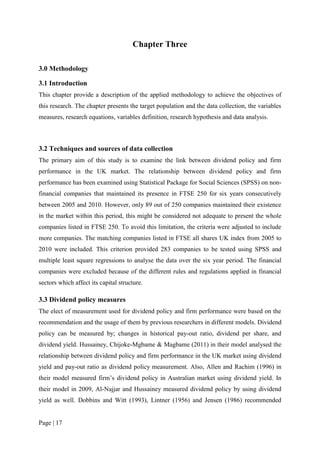 Page | 17
Chapter Three
3.0 Methodology
3.1 Introduction
This chapter provide a description of the applied methodology to achieve the objectives of
this research. The chapter presents the target population and the data collection, the variables
measures, research equations, variables definition, research hypothesis and data analysis.
3.2 Techniques and sources of data collection
The primary aim of this study is to examine the link between dividend policy and firm
performance in the UK market. The relationship between dividend policy and firm
performance has been examined using Statistical Package for Social Sciences (SPSS) on non-
financial companies that maintained its presence in FTSE 250 for six years consecutively
between 2005 and 2010. However, only 89 out of 250 companies maintained their existence
in the market within this period, this might be considered not adequate to present the whole
companies listed in FTSE 250. To avoid this limitation, the criteria were adjusted to include
more companies. The matching companies listed in FTSE all shares UK index from 2005 to
2010 were included. This criterion provided 283 companies to be tested using SPSS and
multiple least square regressions to analyse the data over the six year period. The financial
companies were excluded because of the different rules and regulations applied in financial
sectors which affect its capital structure.
3.3 Dividend policy measures
The elect of measurement used for dividend policy and firm performance were based on the
recommendation and the usage of them by previous researchers in different models. Dividend
policy can be measured by; changes in historical pay-out ratio, dividend per share, and
dividend yield. Hussainey, Chijoke-Mgbame & Magbame (2011) in their model analysed the
relationship between dividend policy and firm performance in the UK market using dividend
yield and pay-out ratio as dividend policy measurement. Also, Allen and Rachim (1996) in
their model measured firm’s dividend policy in Australian market using dividend yield. In
their model in 2009, Al-Najjar and Hussainey measured dividend policy by using dividend
yield as well. Dobbins and Witt (1993), Lintner (1956) and Jensen (1986) recommended
 