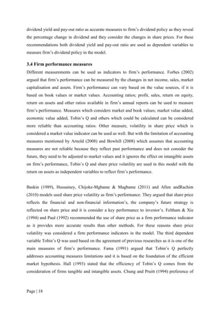 Page | 18
dividend yield and pay-out ratio as accurate measures to firm’s dividend policy as they reveal
the percentage change in dividend and they consider the changes in share prices. For these
recommendations both dividend yield and pay-out ratio are used as dependent variables to
measure firm’s dividend policy in the model.
3.4 Firm performance measures
Different measurements can be used as indicators to firm’s performance. Forbes (2002)
argued that firm’s performance can be measured by the changes in net income, sales, market
capitalisation and assets. Firm’s performance can vary based on the value sources, if it is
based on book values or market values. Accounting ratios; profit, sales, return on equity,
return on assets and other ratios available in firm’s annual reports can be used to measure
firm’s performance. Measures which considers market and book values; market value added,
economic value added, Tobin’s Q and others which could be calculated can be considered
more reliable than accounting ratios. Other measure, volatility in share price which is
considered a market value indicator can be used as well. But with the limitation of accounting
measures mentioned by Arnold (2008) and Bowhill (2008) which assumes that accounting
measures are not reliable because they reflect past performance and does not consider the
future, they need to be adjusted to market values and it ignores the effect on intangible assets
on firm’s performance, Tobin’s Q and share price volatility are used in this model with the
return on assets as independent variables to reflect firm’s performance.
Baskin (1989), Hussainey, Chijoke-Mgbame & Magbame (2011) and Allen andRachim
(2010) models used share price volatility as firm’s performance. They argued that share price
reflects the financial and non-financial information’s, the company’s future strategy is
reflected on share price and it is consider a key performance to investor’s. Feltham & Xie
(1994) and Paul (1992) recommended the use of share price as a firm performance indicator
as it provides more accurate results than other methods. For these reasons share price
volatility was considered a firm performance indicators in the model. The third dependent
variable Tobin’s Q was used based on the agreement of previous researches as it is one of the
main measures of firm’s performance. Fama (1991) argued that Tobin’s Q perfectly
addresses accounting measures limitations and it is based on the foundation of the efficient
market hypothesis. Hall (1993) stated that the efficiency of Tobin’s Q comes from the
consideration of firms tangible and intangible assets. Chung and Pruitt (1994) preference of
 