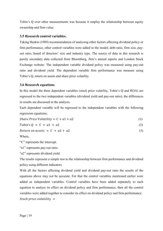 Page | 19
Tobin’s Q over other measurements was because it employ the relationship between equity
ownership and firm value.
3.5 Research control variables.
Taking Baskin (1989) recommendation of analysing other factors affecting dividend policy or
firm performance, other control variables were added to the model; debt ratio, firm size, pay-
out ratio, board of directors’ size and industry type. The source of data in this research is
purely secondary data collected from Bloomberg, firm’s annual reports and London Stock
Exchange website. The independent variable dividend policy was measured using pay-out
ratio and dividend yield. The dependent variable firm performance was measure using
Tobin’s Q, return on assets and share price volatility.
3.6 Research equations
In this model the three dependent variables (stock price volatility, Tobin’s Q and ROA) are
regressed to the two independent variables (dividend yield and pay-out ratio), the differences
in results are discussed in the analysis.
Each dependent variable will be regressed to the independent variables with the following
regression equations;
𝑆ℎ𝑎𝑟𝑒 𝑃𝑟𝑖𝑐𝑒 𝑉𝑜𝑙𝑎𝑡𝑖𝑙𝑖𝑡𝑦 = 𝐶 + 𝑎1 + 𝑎2 (1)
𝑇𝑜𝑏𝑖𝑛’𝑠 𝑄 = 𝐶 + 𝑎1 + 𝑎2 (2)
𝑅𝑒𝑡𝑢𝑟𝑛 𝑜𝑛 𝑎𝑠𝑠𝑒𝑡𝑠 = 𝐶 + 𝑎1 + 𝑎2 (3)
Where,
“C” represents the intercept.
“a1” represents pay-out ratio.
“a2” represents dividend yield.
The results represent a simple test to the relationship between firm performance and dividend
policy using different indicators.
With all the factors affecting dividend yield and dividend pay-out ratio the results of the
equations above may not be accurate. For that the control variables mentioned earlier were
added as independent variables. Control variables have been added separately to each
equation to analyse its effect on dividend policy and firm performance, then all the control
variables were added together to consider its effect on dividend policy and firm performance.
𝑆𝑡𝑜𝑐𝑘 𝑝𝑟𝑖𝑐𝑒 𝑣𝑜𝑙𝑎𝑡𝑖𝑙𝑖𝑡𝑦 =
 