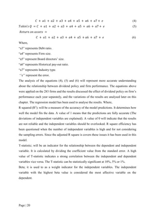 Page | 20
𝐶 + 𝑎1 + 𝑎2 + 𝑎3 + 𝑎4 + 𝑎5 + 𝑎6 + 𝑎7 + 𝑒 (4)
𝑇𝑜𝑏𝑖𝑛’𝑠 𝑄 = 𝐶 + 𝑎1 + 𝑎2 + 𝑎3 + 𝑎4 + 𝑎5 + 𝑎6 + 𝑎7 + 𝑒 (5)
𝑅𝑒𝑡𝑢𝑟𝑛 𝑜𝑛 𝑎𝑠𝑠𝑒𝑡𝑠 =
𝐶 + 𝑎1 + 𝑎2 + 𝑎3 + 𝑎4 + 𝑎5 + 𝑎6 + 𝑎7 + 𝑒 (6)
Where,
“a3” represents Debt ratio.
“a4” represents Firm size.
“a5” represent Board directors’ size.
“a6” represents Historical pay-out ratio.
“a7” represents Industry type.
‘’e’’ represent the error.
The analysis of the equations (4), (5) and (6) will represent more accurate understanding
about the relationship between dividend policy and firm performance. The equations above
were applied on the 283 firms and the results discussed the effect of dividend policy on firm’s
performance each year separately, and the variations of the results are analysed later on this
chapter. The regression model has been used to analyse the results. Where,
R squared (R2
); will be a measure of the accuracy of the model predictions. It determines how
well the model fits the data. A value of 1 means that the predictions are fully accurate (The
deviations of independent variables are explained). A value of 0 will indicate that the results
are not reliable and the independent variables should be overlooked. R square efficiency has
been questioned when the number of independent variables is high and for not considering
the sampling errors. Since the adjusted R square is covers these issues it has been used in this
model.
T-statistic; will be an indicator for the relationship between the dependent and independent
variable. It is calculated by dividing the coefficient value from the standard error. A high
value of T-statistic indicates a strong correlation between the independent and dependent
variables vice versa. The T-statistic can be statistically significant at 10%, 5% or 1%.
Beta; it is used to as a weight indicator for the independent variables. The independent
variable with the highest beta value is considered the most affective variable on the
dependent.
 