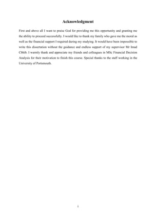 i
Acknowledgment
First and above all I want to praise God for providing me this opportunity and granting me
the ability to proceed successfully. I would like to thank my family who gave me the moral as
well as the financial support I required during my studying. It would have been impossible to
write this dissertation without the guidance and endless support of my supervisor Mr Imad
Cbhib. I warmly thank and appreciate my friends and colleagues in MSc Financial Decision
Analysis for their motivation to finish this course. Special thanks to the staff working in the
University of Portsmouth.
 