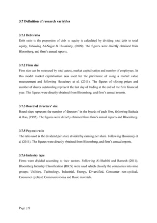Page | 21
3.7 Definition of research variables
3.7.1 Debt ratio
Debt ratio is the proportion of debt to equity is calculated by dividing total debt to total
equity, following Al-Najjar & Hussainey, (2009). The figures were directly obtained from
Bloomberg, and firm’s annual reports.
3.7.2 Firm size
Firm size can be measured by total assets, market capitalisation and number of employees. In
this model market capitalisation was used for the preference of using a market value
measurement and following Hussainey at el. (2011). The figures of closing prices and
number of shares outstanding represent the last day of trading at the end of the firm financial
year. The figures were directly obtained from Bloomberg, and firm’s annual reports.
3.7.3 Board of directors’ size
Board sizes represent the number of directors’ in the boards of each firm, following Bathala
& Rao, (1995). The figures were directly obtained from firm’s annual reports and Bloomberg.
3.7.5 Pay-out ratio
The ratio used is the dividend per share divided by earning per share. Following Hussainey et
al (2011). The figures were directly obtained from Bloomberg, and firm’s annual reports.
3.7.6 Industry type
Firms were divided according to their sectors. Following Al-Shabibi and Ramesh (2011).
Bloomberg Industry Classification (BICS) were used which classify the companies into nine
groups; Utilities, Technology, Industrial, Energy, Diversified, Consumer non-cyclical,
Consumer cyclical, Communications and Basic materials.
 