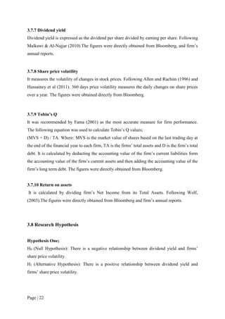 Page | 22
3.7.7 Dividend yield
Dividend yield is expressed as the dividend per share divided by earning per share. Following
Malkawi & Al-Najjar (2010).The figures were directly obtained from Bloomberg, and firm’s
annual reports.
3.7.8 Share price volatility
It measures the volatility of changes in stock prices. Following Allen and Rachim (1996) and
Hussainey et al (2011). 360 days price volatility measures the daily changes on share prices
over a year. The figures were obtained directly from Bloomberg.
3.7.9 Tobin’s Q
It was recommended by Fama (2001) as the most accurate measure for firm performance.
The following equation was used to calculate Tobin’s Q values;
(MVS + D) / TA. Where: MVS is the market value of shares based on the last trading day at
the end of the financial year to each firm, TA is the firms’ total assets and D is the firm’s total
debt. It is calculated by deducting the accounting value of the firm’s current liabilities form
the accounting value of the firm’s current assets and then adding the accounting value of the
firm’s long term debt. The figures were directly obtained from Bloomberg.
3.7.10 Return on assets
It is calculated by dividing firm’s Net Income from its Total Assets. Following Wolf,
(2003).The figures were directly obtained from Bloomberg and firm’s annual reports.
3.8 Research Hypothesis
Hypothesis One;
H0 (Null Hypothesis): There is a negative relationship between dividend yield and firms’
share price volatility.
H1 (Alternative Hypothesis): There is a positive relationship between dividend yield and
firms’ share price volatility.
 