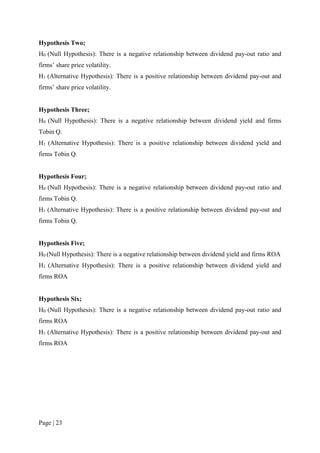 Page | 23
Hypothesis Two;
H0 (Null Hypothesis): There is a negative relationship between dividend pay-out ratio and
firms’ share price volatility.
H1 (Alternative Hypothesis): There is a positive relationship between dividend pay-out and
firms’ share price volatility.
Hypothesis Three;
H0 (Null Hypothesis): There is a negative relationship between dividend yield and firms
Tobin Q.
H1 (Alternative Hypothesis): There is a positive relationship between dividend yield and
firms Tobin Q.
Hypothesis Four;
H0 (Null Hypothesis): There is a negative relationship between dividend pay-out ratio and
firms Tobin Q.
H1 (Alternative Hypothesis): There is a positive relationship between dividend pay-out and
firms Tobin Q.
Hypothesis Five;
H0 (Null Hypothesis): There is a negative relationship between dividend yield and firms ROA
H1 (Alternative Hypothesis): There is a positive relationship between dividend yield and
firms ROA
Hypothesis Six;
H0 (Null Hypothesis): There is a negative relationship between dividend pay-out ratio and
firms ROA
H1 (Alternative Hypothesis): There is a positive relationship between dividend pay-out and
firms ROA
 