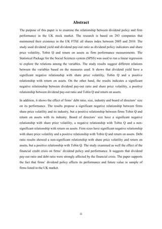 ii
Abstract
The purpose of this paper is to examine the relationship between dividend policy and firm
performance in the UK stock market. The research is based on 283 companies that
maintained their existence in the UK FTSE all shares index between 2005 and 2010. The
study used dividend yield and dividend pay-out ratio as dividend policy indicators and share
price volatility, Tobin Q and return on assets as firm performance measurements. The
Statistical Package for the Social Sciences system (SPSS) was used to run a linear regression
to explore the relations among the variables. The study results suggest different relations
between the variables based on the measures used. It shows that dividend yield have a
significant negative relationship with share price volatility, Tobin Q and a positive
relationship with return on assets. On the other hand, the results indicates a significant
negative relationship between dividend pay-out ratio and share price volatility, a positive
relationship between dividend pay-out ratio and Tobin Q and return on assets.
In addition, it shows the effect of firms’ debt ratio, size, industry and board of directors’ size
on its performance. The results propose a significant negative relationship between firms
share price volatility and its industry, but a positive relationship between firms Tobin Q and
return on assets with its industry. Board of directors’ size have a significant negative
relationship with share price volatility, a negative relationship with Tobin Q and a non-
significant relationship with return on assets. Firm sizes have significant negative relationship
with share price volatility and a positive relationship with Tobin Q and return on assets. Debt
ratio results showed a non-significant relationship with share price volatility and return on
assets, but a positive relationship with Tobin Q. The study examined as well the effect of the
financial credit crisis on firms’ dividend policy and performance. It suggests that dividend
pay-out ratio and debt ratio were strongly affected by the financial crisis. The paper supports
the fact that firms’ dividend policy affects its performance and future value in sample of
firms listed in the UK market.
 
