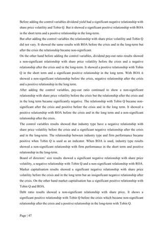 Page | 47
Before adding the control variables dividend yield had a significant negative relationship with
share price volatility and Tobin Q. But it showed a significant positive relationship with ROA
in the short term and a positive relationship in the long-term.
But after adding the control variables the relationship with share price volatility and Tobin Q
did not vary. It showed the same results with ROA before the crisis and in the long-term but
after the crisis the relationship became non-significant.
On the other hand before adding the control variables, dividend pay-out ratio results showed
a non-significant relationship with share price volatility before the crisis and a negative
relationship after the crisis and in the long-term. It showed a positive relationship with Tobin
Q in the short term and a significant positive relationship in the long term. With ROA it
showed a non-significant relationship before the crisis, negative relationship after the crisis
and a positive relationship in the long term.
After adding the control variables, pay-out ratio continued to show a non-significant
relationship with share price volatility before the crisis but the relationship after the crisis and
in the long term became significantly negative. The relationship with Tobin Q became non-
significant after the crisis and positive before the crisis and in the long term. It showed a
positive relationship with ROA before the crisis and in the long term and a non-significant
relationship after the crisis.
The control variables results showed that industry type have a negative relationship with
share price volatility before the crisis and a significant negative relationship after the crisis
and in the long-term. The relationship between industry type and firm performance became
positive when Tobin Q is used as an indicator. When ROA is used, industry type results
showed a non-significant relationship with firm performance in the short term and positive
relationship in the long-term.
Board of directors’ size results showed a significant negative relationship with share price
volatility, a negative relationship with Tobin Q and a non-significant relationship with ROA.
Market capitalisation results showed a significant negative relationship with share price
volatility before the crisis and in the long term but an insignificant negative relationship after
the crisis. On the other hand market capitalisation has a significant positive relationship with
Tobin Q and ROA.
Debt ratio results showed a non-significant relationship with share price. It shows a
significant positive relationship with Tobin Q before the crisis which became non-significant
relationship after the crisis and a positive relationship in the long-term with Tobin Q.
 