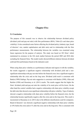 Page | 48
Chapter Five
5.1 Conclusion
The purpose of this research was to observe the relationship between dividend policy
(dividend yield and pay-out ratio) with firm performance (ROA, Tobin Q’s and share price
volatility). It also considered some factors affecting the dividend policy (industry type, board
of directors’ size, market capitalisation and debt ratio) and its relationship with the firm
performance measurements. The relationship between the variables was examined using
linear regression for the purpose of analysis. The study was based on 283 firms’ which
maintained its existence in the UK stock market between the period 2005 and 2010 after
excluding the financial firms. The model results showed different relations between dividend
yield and firm performance based on the indicators used.
When using share price volatility as a performance indicator and regress it with the variables,
the results suggested a significant negative relationship with dividend yield and a non-
significant relationship with pay-out ratio before the financial crisis, but a significant negative
relationship after the crisis and on the long term. Dividend yield result is consistent with
Baskin (1989) findings. Pay-out ratio suggestion is consistent with Baskin (1989), Allen and
Rachim (1996) and Hussainey et al. (2011) results. The results suggest that the higher the
firms’ dividend yield and pay-out ratio the volatility of its stock price will be lower. On the
other hand the control variables had a negative relationship with share price volatility except
the debt ratio that showed a non-significant relationship with price volatility. Type of industry
showed a negative relationship with share price volatility before the financial crisis, but the
relationship became significantly negative after the crisis and on the long term. This result is
inconsistent to Hussainey et al. (2011) due to the different classifications used for companies.
Board of directors’ size showed a significant negative relationship with share price volatility
at 10% before the crisis and at 1% after the crisis and on the long term. This is consistent with
 
