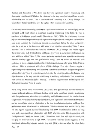 Page | 49
Barnhart and Rosenstein (1998). Firm size showed a significant negative relationship with
share price volatility at 10% before the crisis and in the long term, but insignificant negative
relationship after the crisis. This is consistent with Hussainey et al. (2011) findings. The
result shows that dividend yield have the highest effect on share price volatility.
On the other hand when using Tobin Q as a performance indicator the results highly varied.
Dividend yield result shows a significant negative relationship with Tobin Q. This is
consistent with Gordon growth model (Damodaran, 2002). While the relationship between
pay-out ratio and firm performance was significantly negative when share price volatility was
used as an indicator, the relationship became non-significant before the crisis and positive
after the crisis an in the long term with share price volatility when using Tobin Q as an
indicator. This is consistent with Murekefu and Ouma (2012) findings. The results suggest
that a firm with a high dividend yield will have a low Tobin Q and a firm with high pay-out
ratio will have a high Tobin Q. The control variables results showed a positive relationship
between industry type and firm performance using Tobin Q. Board of directors’ size
continues to show a negative relationship with firm performance after using Tobin Q as an
indicator. This is consistent with Guest (2009) findings. Firm size fissures suggest a
significant positive relationship with Tobin Q. Debt ratio result shows a significant positive
relationship with Tobin Q before the crisis, but after the crisis the relationship became non-
significant and in the long term the relationship is positively insignificant. This is consistent
with Saeedi and Mahmoodi (2011) findings. The results suggested that dividend yield have
the highest impact on Tobin Q results.
When using a book value measurement (ROA) as a firm performance indicator the results
suggest different relations. Although dividend yield had a significant negative relationship
with firm performance when share price volatility and Tobin Q were used, the results showed
a significant positive relationship before the crisis, non-significant relationship after the crisis
and an insignificant positive relationship in the long term between dividend yield and firm
performance when ROA is used as an indicator. This is consistent with Amidu (2007). Pay-
out ratio figures suggests a positive relationship with ROA before the crisis and on the long
term and a non-significant relationship with ROA after the crisis. This is consistent with
DeAngelo et al. (2006) and Amidu (2007). This means that a firm with high dividend yield
and pay-out ratio will have a high ROA. The control variables results suggested a non-
significant relationship between industry type and ROA before and after the crisis, but a
 