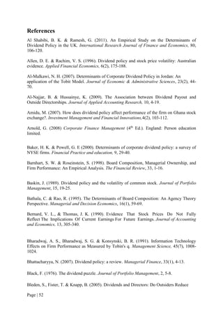 Page | 52
References
Al Shabibi, B. K. & Ramesh, G. (2011). An Empirical Study on the Determinants of
Dividend Policy in the UK. International Research Journal of Finance and Economics, 80,
106-120.
Allen, D. E. & Rachim, V. S. (1996). Dividend policy and stock price volatility: Australian
evidence. Applied Financial Economics, 6(2), 175-188.
Al-Malkawi, N. H. (2007). Determinants of Corporate Dividend Policy in Jordan: An
application of the Tobit Model. Journal of Economic & Administrative Sciences, 23(2), 44-
70.
Al-Najjar, B. & Hussainye, K. (2009). The Association between Dividend Payout and
Outside Directorships. Journal of Applied Accounting Research, 10, 4-19.
Amidu, M. (2007). How does dividend policy affect performance of the firm on Ghana stock
exchange?. Investment Management and Financial Innovations,4(2), 103-112.
Arnold, G. (2008) Corporate Finance Management (4th
Ed.). England: Person education
limited.
Baker, H. K. & Powell, G. E (2000). Determinants of corporate dividend policy: a survey of
NYSE firms. Financial Practice and education, 9, 29-40.
Barnhart, S. W. & Roseinstein, S. (1998). Board Composition, Managerial Ownership, and
Firm Performance: An Empirical Analysis. The Financial Review, 33, 1-16.
Baskin, J. (1989). Dividend policy and the volatility of common stock. Journal of Portfolio
Management, 15, 19-25.
Bathala, C. & Rao, R. (1995). The Determinants of Board Composition: An Agency Theory
Perspective. Managerial and Decision Economics, 16(1), 59-69.
Bernard, V. L., & Thomas, J. K. (1990). Evidence That Stock Prices Do Not Fully
Reflect The Implications Of Current Earnings For Future Earnings. Journal of Accounting
and Economics, 13, 305-340.
Bharadwaj, A. S., Bharadwaj, S. G. & Konsynski, B. R. (1991). Information Technology
Effects on Firm Performance as Measured by Tobin's q. Management Science, 45(7), 1008-
1024.
Bhattacharyya, N. (2007). Dividend policy: a review. Managerial Finance, 33(1), 4-13.
Black, F. (1976). The dividend puzzle. Journal of Portfolio Management, 2, 5-8.
Bleden, S., Fister, T. & Knapp, B. (2005). Dividends and Directors: Do Outsiders Reduce
 