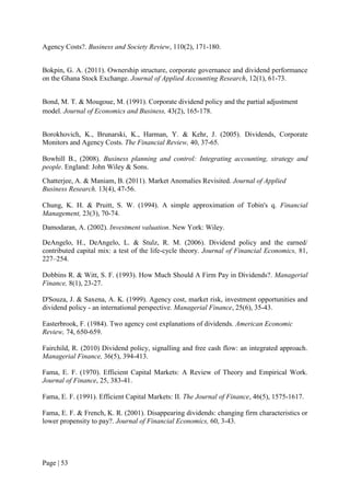 Page | 53
Agency Costs?. Business and Society Review, 110(2), 171-180.
Bokpin, G. A. (2011). Ownership structure, corporate governance and dividend performance
on the Ghana Stock Exchange. Journal of Applied Accounting Research, 12(1), 61-73.
Bond, M. T. & Mougoue, M. (1991). Corporate dividend policy and the partial adjustment
model. Journal of Economics and Business, 43(2), 165-178.
Borokhovich, K., Brunarski, K., Harman, Y. & Kehr, J. (2005). Dividends, Corporate
Monitors and Agency Costs. The Financial Review, 40, 37-65.
Bowhill B., (2008). Business planning and control: Integrating accounting, strategy and
people. England: John Wiley & Sons.
Chatterjee, A. & Maniam, B. (2011). Market Anomalies Revisited. Journal of Applied
Business Research. 13(4), 47-56.
Chung, K. H. & Pruitt, S. W. (1994). A simple approximation of Tobin's q. Financial
Management, 23(3), 70-74.
Damodaran, A. (2002). Investment valuation. New York: Wiley.
DeAngelo, H., DeAngelo, L. & Stulz, R. M. (2006). Dividend policy and the earned/
contributed capital mix: a test of the life-cycle theory. Journal of Financial Economics, 81,
227–254.
Dobbins R. & Witt, S. F. (1993). How Much Should A Firm Pay in Dividends?. Managerial
Finance, 8(1), 23-27.
D'Souza, J. & Saxena, A. K. (1999). Agency cost, market risk, investment opportunities and
dividend policy - an international perspective. Managerial Finance, 25(6), 35-43.
Easterbrook, F. (1984). Two agency cost explanations of dividends. American Economic
Review, 74, 650-659.
Fairchild, R. (2010) Dividend policy, signalling and free cash flow: an integrated approach.
Managerial Finance, 36(5), 394-413.
Fama, E. F. (1970). Efficient Capital Markets: A Review of Theory and Empirical Work.
Journal of Finance, 25, 383-41.
Fama, E. F. (1991). Efficient Capital Markets: II. The Journal of Finance, 46(5), 1575-1617.
Fama, E. F. & French, K. R. (2001). Disappearing dividends: changing firm characteristics or
lower propensity to pay?. Journal of Financial Economics, 60, 3-43.
 