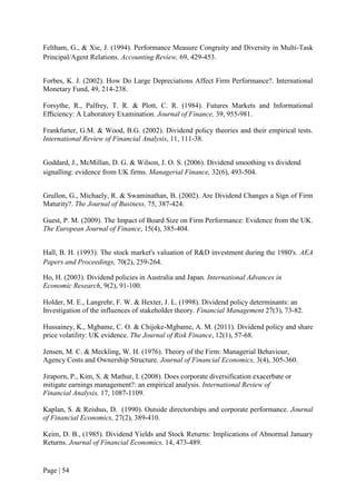 Page | 54
Feltham, G., & Xie, J. (1994). Performance Measure Congruity and Diversity in Multi-Task
Principal/Agent Relations. Accounting Review, 69, 429-453.
Forbes, K. J. (2002). How Do Large Depreciations Affect Firm Performance?. International
Monetary Fund, 49, 214-238.
Forsythe, R., Palfrey, T. R. & Plott, C. R. (1984). Futures Markets and Informational
Eﬃciency: A Laboratory Examination. Journal of Finance, 39, 955-981.
Frankfurter, G.M. & Wood, B.G. (2002). Dividend policy theories and their empirical tests.
International Review of Financial Analysis, 11, 111-38.
Goddard, J., McMillan, D. G. & Wilson, J. O. S. (2006). Dividend smoothing vs dividend
signalling: evidence from UK firms. Managerial Finance, 32(6), 493-504.
Grullon, G., Michaely, R. & Swaminathan, B. (2002). Are Dividend Changes a Sign of Firm
Maturity?. The Journal of Business, 75, 387-424.
Guest, P. M. (2009). The Impact of Board Size on Firm Performance: Evidence from the UK.
The European Journal of Finance, 15(4), 385-404.
Hall, B. H. (1993). The stock market's valuation of R&D investment during the 1980's. AEA
Papers and Proceedings, 70(2), 259-264.
Ho, H. (2003). Dividend policies in Australia and Japan. International Advances in
Economic Research, 9(2), 91-100.
Holder, M. E., Langrehr, F. W. & Hexter, J. L. (1998). Dividend policy determinants: an
Investigation of the influences of stakeholder theory. Financial Management 27(3), 73-82.
Hussainey, K., Mgbame, C. O. & Chijoke-Mgbame, A. M. (2011). Dividend policy and share
price volatility: UK evidence. The Journal of Risk Finance, 12(1), 57-68.
Jensen, M. C. & Meckling, W. H. (1976). Theory of the Firm: Managerial Behaviour,
Agency Costs and Ownership Structure. Journal of Financial Economics, 3(4), 305-360.
Jiraporn, P., Kim, S. & Mathur, I. (2008). Does corporate diversification exacerbate or
mitigate earnings management?: an empirical analysis. International Review of
Financial Analysis, 17, 1087-1109.
Kaplan, S. & Reishus, D. (1990). Outside directorships and corporate performance. Journal
of Financial Economics, 27(2), 389-410.
Keim, D. B., (1985). Dividend Yields and Stock Returns: Implications of Abnormal January
Returns. Journal of Financial Economics, 14, 473-489.
 