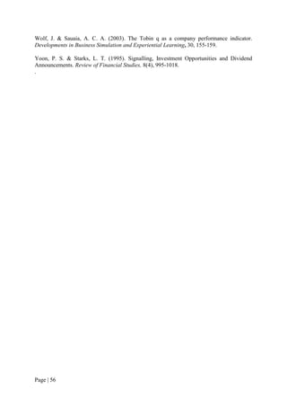 Page | 56
Wolf, J. & Sauaia, A. C. A. (2003). The Tobin q as a company performance indicator.
Developments in Business Simulation and Experiential Learning, 30, 155-159.
Yoon, P. S. & Starks, L. T. (1995). Signalling, Investment Opportunities and Dividend
Announcements. Review of Financial Studies, 8(4), 995-1018.
.
 