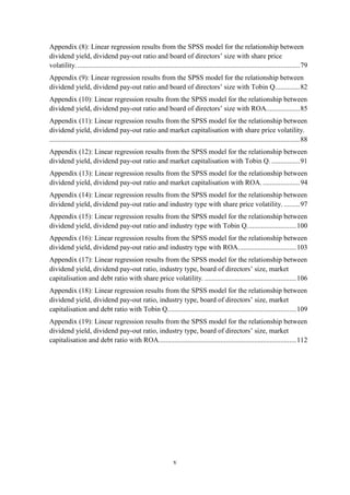 v
Appendix (8): Linear regression results from the SPSS model for the relationship between
dividend yield, dividend pay-out ratio and board of directors’ size with share price
volatility. ..............................................................................................................................79
Appendix (9): Linear regression results from the SPSS model for the relationship between
dividend yield, dividend pay-out ratio and board of directors’ size with Tobin Q..............82
Appendix (10): Linear regression results from the SPSS model for the relationship between
dividend yield, dividend pay-out ratio and board of directors’ size with ROA...................85
Appendix (11): Linear regression results from the SPSS model for the relationship between
dividend yield, dividend pay-out ratio and market capitalisation with share price volatility.
..............................................................................................................................................88
Appendix (12): Linear regression results from the SPSS model for the relationship between
dividend yield, dividend pay-out ratio and market capitalisation with Tobin Q. ................91
Appendix (13): Linear regression results from the SPSS model for the relationship between
dividend yield, dividend pay-out ratio and market capitalisation with ROA. .....................94
Appendix (14): Linear regression results from the SPSS model for the relationship between
dividend yield, dividend pay-out ratio and industry type with share price volatility. .........97
Appendix (15): Linear regression results from the SPSS model for the relationship between
dividend yield, dividend pay-out ratio and industry type with Tobin Q............................100
Appendix (16): Linear regression results from the SPSS model for the relationship between
dividend yield, dividend pay-out ratio and industry type with ROA.................................103
Appendix (17): Linear regression results from the SPSS model for the relationship between
dividend yield, dividend pay-out ratio, industry type, board of directors’ size, market
capitalisation and debt ratio with share price volatility. ....................................................106
Appendix (18): Linear regression results from the SPSS model for the relationship between
dividend yield, dividend pay-out ratio, industry type, board of directors’ size, market
capitalisation and debt ratio with Tobin Q.........................................................................109
Appendix (19): Linear regression results from the SPSS model for the relationship between
dividend yield, dividend pay-out ratio, industry type, board of directors’ size, market
capitalisation and debt ratio with ROA..............................................................................112
 