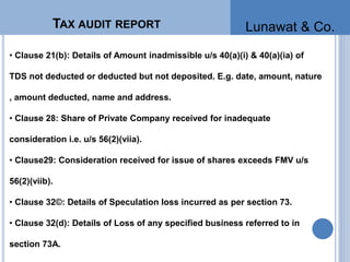 • Clause 21(b): Details of Amount inadmissible u/s 40(a)(i) & 40(a)(ia) of
TDS not deducted or deducted but not deposited. E.g. date, amount, nature
, amount deducted, name and address.
• Clause 28: Share of Private Company received for inadequate
consideration i.e. u/s 56(2)(viia).
• Clause29: Consideration received for issue of shares exceeds FMV u/s
56(2)(viib).
• Clause 32©: Details of Speculation loss incurred as per section 73.
• Clause 32(d): Details of Loss of any specified business referred to in
section 73A.
TAX AUDIT REPORT Lunawat & Co.
 