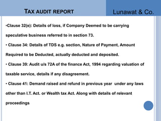 •Clause 32(e): Details of loss, if Company Deemed to be carrying
speculative business referred to in section 73.
• Clause 34: Details of TDS e.g. section, Nature of Payment, Amount
Required to be Deducted, actually deducted and deposited.
• Clause 39: Audit u/s 72A of the finance Act, 1994 regarding valuation of
taxable service, details if any disagreement.
• Clause 41: Demand raised and refund in previous year under any laws
other than I.T. Act. or Wealth tax Act. Along with details of relevant
proceedings
TAX AUDIT REPORT Lunawat & Co.
 