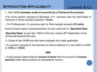 INTRODUCTION-APPLICABILITY
1. Sec 44AB mandates audit of accounts by a Chartered Accountant:
• For every person carrying on Business, if in previous year his total Sales or
Turnover or Gross receipts exceeds 1 Crore.
• For Professional, if in previous year its Total receipts exceeds 25 Lakhs.
And to furnish report in prescribed form of such audit with in “Specified Date”
“Specified Date” as per Sec 139(1) of the Act. means 30th September of the
concerned Assessment year.
2. Scope of sec 44AB has also been enlarged and made applicable:
• to a person carrying on the business of nature referred to in sec 44AD or 44AE
or 44BB or 44BBB.
AND
• if such person claims that his income is lower than the amount of income
deemed under these sections as presumptive income.
INTRODUCTION-APPLICABILITY Lunawat & Co.
 