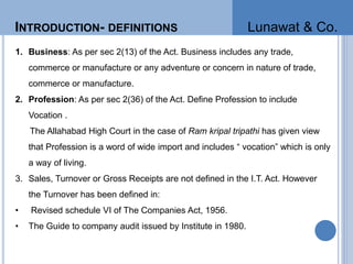 INTRODUCTION- DEFINITIONS
1. Business: As per sec 2(13) of the Act. Business includes any trade,
commerce or manufacture or any adventure or concern in nature of trade,
commerce or manufacture.
2. Profession: As per sec 2(36) of the Act. Define Profession to include
Vocation .
The Allahabad High Court in the case of Ram kripal tripathi has given view
that Profession is a word of wide import and includes “ vocation” which is only
a way of living.
3. Sales, Turnover or Gross Receipts are not defined in the I.T. Act. However
the Turnover has been defined in:
• Revised schedule VI of The Companies Act, 1956.
• The Guide to company audit issued by Institute in 1980.
Lunawat & Co.
 