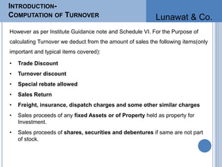 INTRODUCTION-
COMPUTATION OF TURNOVER
However as per Institute Guidance note and Schedule VI. For the Purpose of
calculating Turnover we deduct from the amount of sales the following items(only
important and typical items covered):
• Trade Discount
• Turnover discount
• Special rebate allowed
• Sales Return
• Freight, insurance, dispatch charges and some other similar charges
• Sales proceeds of any fixed Assets or of Property held as property for
Investment.
• Sales proceeds of shares, securities and debentures if same are not part
of stock.
Lunawat & Co.
 