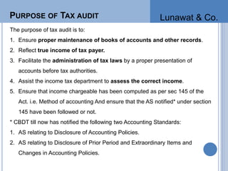 PURPOSE OF TAX AUDIT
The purpose of tax audit is to:
1. Ensure proper maintenance of books of accounts and other records.
2. Reflect true income of tax payer.
3. Facilitate the administration of tax laws by a proper presentation of
accounts before tax authorities.
4. Assist the income tax department to assess the correct income.
5. Ensure that income chargeable has been computed as per sec 145 of the
Act. i.e. Method of accounting And ensure that the AS notified* under section
145 have been followed or not.
* CBDT till now has notified the following two Accounting Standards:
1. AS relating to Disclosure of Accounting Policies.
2. AS relating to Disclosure of Prior Period and Extraordinary Items and
Changes in Accounting Policies.
Lunawat & Co.
 