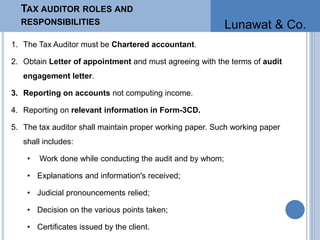 TAX AUDITOR ROLES AND
RESPONSIBILITIES
1. The Tax Auditor must be Chartered accountant.
2. Obtain Letter of appointment and must agreeing with the terms of audit
engagement letter.
3. Reporting on accounts not computing income.
4. Reporting on relevant information in Form-3CD.
5. The tax auditor shall maintain proper working paper. Such working paper
shall includes:
• Work done while conducting the audit and by whom;
• Explanations and information's received;
• Judicial pronouncements relied;
• Decision on the various points taken;
• Certificates issued by the client.
Lunawat & Co.
 