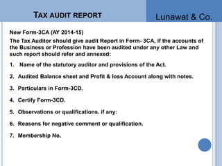 TAX AUDIT REPORT
New Form-3CA (AY 2014-15)
The Tax Auditor should give audit Report in Form- 3CA, if the accounts of
the Business or Profession have been audited under any other Law and
such report should refer and annexed:
1. Name of the statutory auditor and provisions of the Act.
2. Audited Balance sheet and Profit & loss Account along with notes.
3. Particulars in Form-3CD.
4. Certify Form-3CD.
5. Observations or qualifications. if any:
6. Reasons for negative comment or qualification.
7. Membership No.
Lunawat & Co.
 