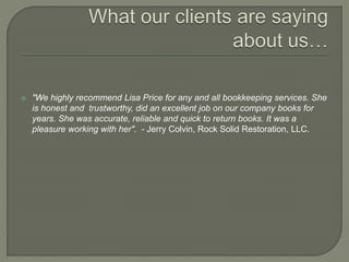  "We highly recommend Lisa Price for any and all bookkeeping services. She
is honest and trustworthy, did an excellent job on our company books for
years. She was accurate, reliable and quick to return books. It was a
pleasure working with her". - Jerry Colvin, Rock Solid Restoration, LLC.
 
