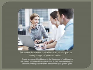 A good accountant/bookkeeper is the foundation of making sure
you have a good set of financial records to help you manage your
cash flow, lower your overhead, and achieve your growth goals.
 