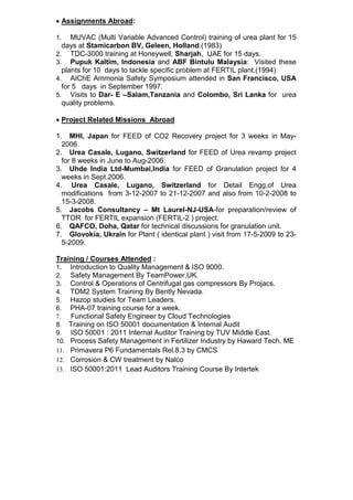 • Assignments Abroad:
1. MUVAC (Multi Variable Advanced Control) training of urea plant for 15
days at Stamicarbon BV, Geleen, Holland.(1983)
2. TDC-3000 training at Honeywell, Sharjah, UAE for 15 days.
3. Pupuk Kaltim, Indonesia and ABF Bintulu Malaysia: Visited these
plants for 10 days to tackle specific problem at FERTIL plant.(1994)
4. AIChE Ammonia Safety Symposium attended in San Francisco, USA
for 5 days in September 1997.
5. Visits to Dar- E –Salam,Tanzania and Colombo, Sri Lanka for urea
quality problems.
• Project Related Missions Abroad
1. MHI, Japan for FEED of CO2 Recovery project for 3 weeks in May-
2006.
2. Urea Casale, Lugano, Switzerland for FEED of Urea revamp project
for 8 weeks in June to Aug-2006.
3. Uhde India Ltd-Mumbai,India for FEED of Granulation project for 4
weeks in Sept.2006.
4. Urea Casale, Lugano, Switzerland for Detail Engg.of Urea
modifications from 3-12-2007 to 21-12-2007 and also from 10-2-2008 to
15-3-2008.
5. Jacobs Consultancy – Mt Laurel-NJ-USA-for preparation/review of
TTOR for FERTIL expansion (FERTIL-2 ) project.
6. QAFCO, Doha, Qatar for technical discussions for granulation unit.
7. Glovokia, Ukrain for Plant ( identical plant ) visit from 17-5-2009 to 23-
5-2009.
Training / Courses Attended :
1. Introduction to Quality Management & ISO 9000.
2. Safety Management By TeamPower,UK.
3. Control & Operations of Centrifugal gas compressors By Projacs.
4. TDM2 System Training By Bently Nevada.
5. Hazop studies for Team Leaders.
6. PHA-07 training course for a week.
7. Functional Safety Engineer by Cloud Technologies
8. Training on ISO 50001 documentation & Internal Audit
9. ISO 50001 : 2011 Internal Auditor Training by TUV Middle East.
10. Process Safety Management in Fertilizer Industry by Haward Tech. ME
11. Primavera P6 Fundamentals Rel.8.3 by CMCS
12. Corrosion & CW treatment by Nalco
13. ISO 50001:2011 Lead Auditors Training Course By Intertek
 