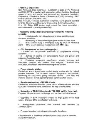 • FERTIL-2-Expansion:
New Ammonia /Urea expansion – Installation of 2000 MTPD Ammonia
and 3500 MTPD urea plant with associated utilities facilities. Developed
scope of work and carried out technical and economic feasibility.
Preparation of Technical Terms of Reference (TTOR) for inviting LEPC
bids by Jacobs Consultants, USA.
Bids received, Technical evaluation completed. LEPC project awarded
to Uhde ,Germany and Samsung Engineering, S.Korea Consortium.
It is 1.2 Billion US$ project and project has been completed ,
commissioned & operating successfully.
• Feasibility Study / Basic engineering done for the following
projects.
1. Installation of 4 bar –Absorber unit in Urea plant to reduce
ammonia emissions.
2. Revamping of desorption / hydrolyser section in Urea plant.
3. HPC section study / revamping study by UOP in Ammonia
plant. HPC towers packings replacement with IMTP type.
• CO2 Compressor suction cooling project:
1. Carried out performance evaluation of compressor’s existing
operation.
2. Effects of cooling on compressor's head and power and
preparing feasibility study.
3. Preparing equipment specification sheets, process and
instrument diagram and process flow diagram, Technical bids
evaluation, installation and commissioning of the system.
• Plants Integrity studies.
Carried out ammonia and urea plants integrity studies with the help of
process licensers. This included process equipments performance,
remaining life calculation, piping velocities review and heat and
material balances at high operating loads & plant’s safety issues.
• Benchmarking study of FERTIL Plants.
Carried out ammonia and urea plants bench marking studies with the
GCC and Rest of the world plants with the help of consultants.
• Upgrading of TDC-2000 system to TDC 3000 by M/s. Honeywell.
Prepared Graphics / custom displays and handled technical issues.
• Upgrading of BFW treatment system for high quality boiler feed
water. Changed BFW specification for boilers.
• Energy-water production from thermal heat recovery by
Xenesys,Japan.
• Prepared standard operating procedures for the plants.
• Team Leader of Taskforce for identification & reduction of firewater
usage from Network.
 